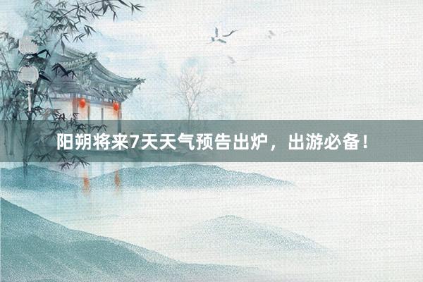 阳朔将来7天天气预告出炉，出游必备！